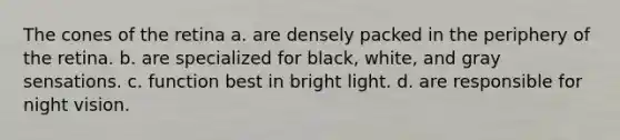 The cones of the retina a. are densely packed in the periphery of the retina. b. are specialized for black, white, and gray sensations. c. function best in bright light. d. are responsible for night vision.