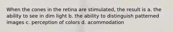 When the cones in the retina are stimulated, the result is a. the ability to see in dim light b. the ability to distinguish patterned images c. perception of colors d. acommodation