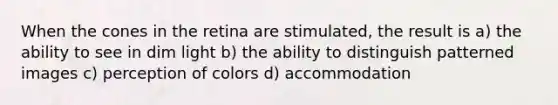 When the cones in the retina are stimulated, the result is a) the ability to see in dim light b) the ability to distinguish patterned images c) perception of colors d) accommodation