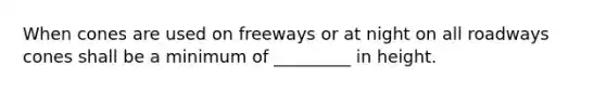 When cones are used on freeways or at night on all roadways cones shall be a minimum of _________ in height.