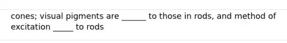 cones; visual pigments are ______ to those in rods, and method of excitation _____ to rods