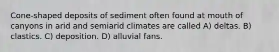 Cone-shaped deposits of sediment often found at mouth of canyons in arid and semiarid climates are called A) deltas. B) clastics. C) deposition. D) alluvial fans.