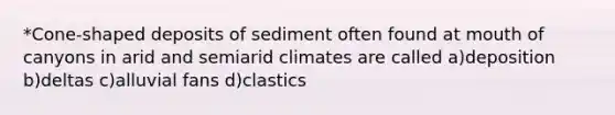 *Cone-shaped deposits of sediment often found at mouth of canyons in arid and semiarid climates are called a)deposition b)deltas c)alluvial fans d)clastics