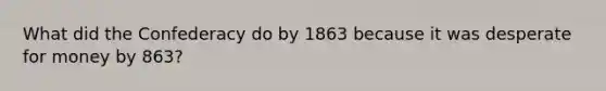 What did the Confederacy do by 1863 because it was desperate for money by 863?