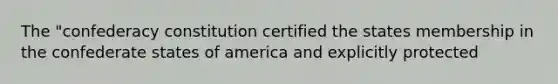 The "confederacy constitution certified the states membership in the confederate states of america and explicitly protected