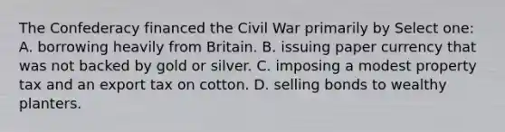 The Confederacy financed the Civil War primarily by Select one: A. borrowing heavily from Britain. B. issuing paper currency that was not backed by gold or silver. C. imposing a modest property tax and an export tax on cotton. D. selling bonds to wealthy planters.