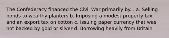 The Confederacy financed the Civil War primarily by... a. Selling bonds to wealthy planters b. Imposing a modest property tax and an export tax on cotton c. Issuing paper currency that was not backed by gold or silver d. Borrowing heavily from Britain