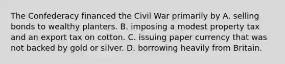 The Confederacy financed the Civil War primarily by A. selling bonds to wealthy planters. B. imposing a modest property tax and an export tax on cotton. C. issuing paper currency that was not backed by gold or silver. D. borrowing heavily from Britain.