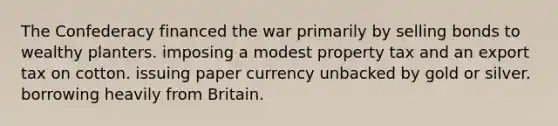 The Confederacy financed the war primarily by selling bonds to wealthy planters. imposing a modest property tax and an export tax on cotton. issuing paper currency unbacked by gold or silver. borrowing heavily from Britain.