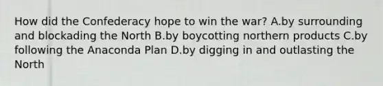 How did the Confederacy hope to win the war? A.by surrounding and blockading the North B.by boycotting northern products C.by following the Anaconda Plan D.by digging in and outlasting the North