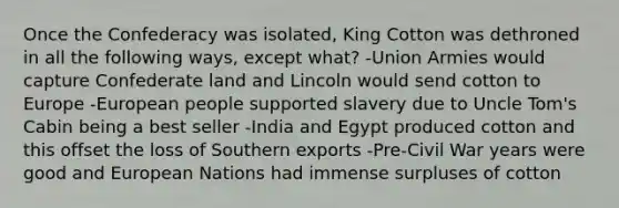 Once the Confederacy was isolated, King Cotton was dethroned in all the following ways, except what? -Union Armies would capture Confederate land and Lincoln would send cotton to Europe -European people supported slavery due to Uncle Tom's Cabin being a best seller -India and Egypt produced cotton and this offset the loss of Southern exports -Pre-Civil War years were good and European Nations had immense surpluses of cotton