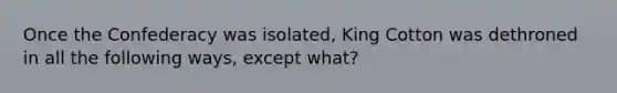 Once the Confederacy was isolated, King Cotton was dethroned in all the following ways, except what?