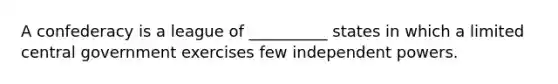 A confederacy is a league of __________ states in which a limited central government exercises few independent powers.