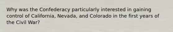 Why was the Confederacy particularly interested in gaining control of California, Nevada, and Colorado in the first years of the Civil War?