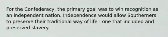 For the Confederacy, the primary goal was to win recognition as an independent nation. Independence would allow Southerners to preserve their traditional way of life - one that included and preserved slavery.