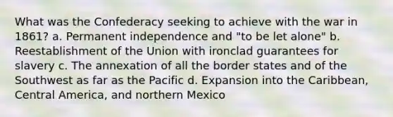 What was the Confederacy seeking to achieve with the war in 1861? a. Permanent independence and "to be let alone" b. Reestablishment of the Union with ironclad guarantees for slavery c. The annexation of all the border states and of the Southwest as far as the Pacific d. Expansion into the Caribbean, Central America, and northern Mexico