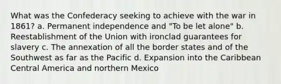 What was the Confederacy seeking to achieve with the war in 1861? a. Permanent independence and "To be let alone" b. Reestablishment of the Union with ironclad guarantees for slavery c. The annexation of all the border states and of the Southwest as far as the Pacific d. Expansion into the Caribbean Central America and northern Mexico