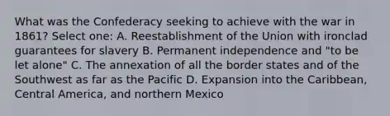 What was the Confederacy seeking to achieve with the war in 1861? Select one: A. Reestablishment of the Union with ironclad guarantees for slavery B. Permanent independence and "to be let alone" C. The annexation of all the border states and of the Southwest as far as the Pacific D. Expansion into the Caribbean, Central America, and northern Mexico