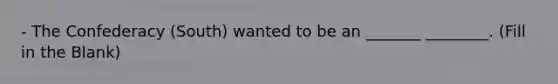 - The Confederacy (South) wanted to be an _______ ________. (Fill in the Blank)