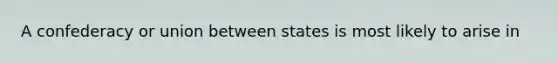 A confederacy or union between states is most likely to arise in