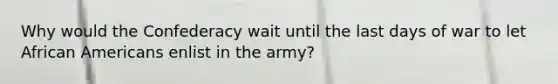 Why would the Confederacy wait until the last days of war to let African Americans enlist in the army?