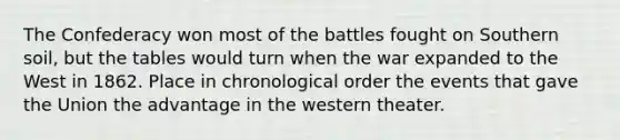 The Confederacy won most of the battles fought on Southern soil, but the tables would turn when the war expanded to the West in 1862. Place in chronological order the events that gave the Union the advantage in the western theater.