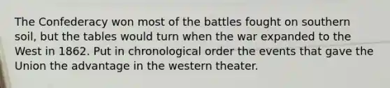 The Confederacy won most of the battles fought on southern soil, but the tables would turn when the war expanded to the West in 1862. Put in chronological order the events that gave the Union the advantage in the western theater.