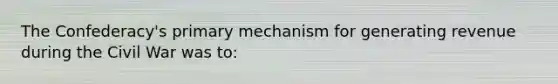The Confederacy's primary mechanism for generating revenue during the Civil War was to: