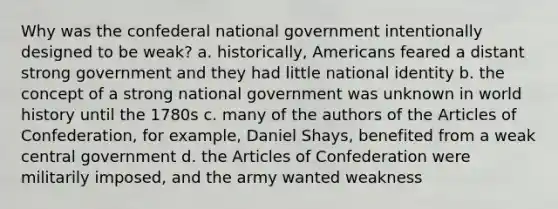 Why was the confederal national government intentionally designed to be weak? a. historically, Americans feared a distant strong government and they had little national identity b. the concept of a strong national government was unknown in world history until the 1780s c. many of the authors of the Articles of Confederation, for example, Daniel Shays, benefited from a weak central government d. the Articles of Confederation were militarily imposed, and the army wanted weakness