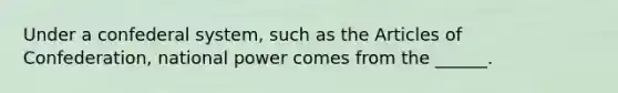 Under a confederal system, such as the Articles of Confederation, national power comes from the ______.