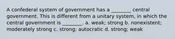 A confederal system of government has a ________ central government. This is different from a unitary system, in which the central government is ________. a. weak; strong b. nonexistent; moderately strong c. strong; autocratic d. strong; weak