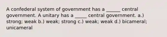 A confederal system of government has a ______ central government. A unitary has a _____ central government. a.) strong; weak b.) weak; strong c.) weak; weak d.) bicameral; unicameral