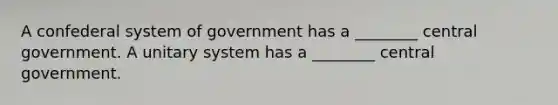 A confederal system of government has a ________ central government. A unitary system has a ________ central government.