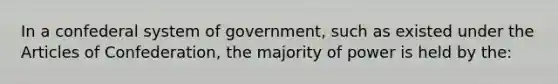 In a confederal system of government, such as existed under the Articles of Confederation, the majority of power is held by the: