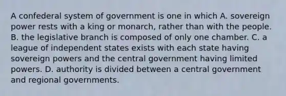 A confederal system of government is one in which A. sovereign power rests with a king or monarch, rather than with the people. B. the legislative branch is composed of only one chamber. C. a league of independent states exists with each state having sovereign powers and the central government having limited powers. D. authority is divided between a central government and regional governments.