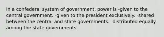 In a confederal system of government, power is -given to the central government. -given to the president exclusively. -shared between the central and state governments. -distributed equally among the state governments