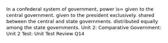 In a confederal system of government, power is= given to the central government. given to the president exclusively. shared between the central and state governments. distributed equally among the state governments. Unit 2: Comparative Government: Unit 2 Test: Unit Test Review Q14