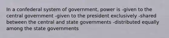 In a confederal system of government, power is -given to the central government -given to the president exclusively -shared between the central and state governments -distributed equally among the state governments