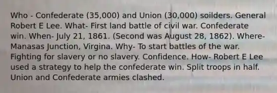 Who - Confederate (35,000) and Union (30,000) soilders. General Robert E Lee. What- First land battle of civil war. Confederate win. When- July 21, 1861. (Second was August 28, 1862). Where-Manasas Junction, Virgina. Why- To start battles of the war. Fighting for slavery or no slavery. Confidence. How- Robert E Lee used a strategy to help the confederate win. Split troops in half. Union and Confederate armies clashed.