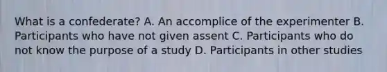 What is a confederate? A. An accomplice of the experimenter B. Participants who have not given assent C. Participants who do not know the purpose of a study D. Participants in other studies