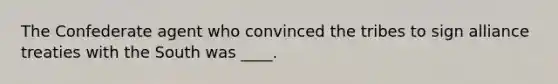 The Confederate agent who convinced the tribes to sign alliance treaties with the South was ____.