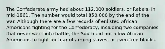 The Confederate army had about 112,000 soldiers, or Rebels, in mid-1861. The number would total 850,000 by the end of the war. Although there are a few records of enlisted African Americans fighting for the Confederacy, including two companies that never went into battle, the South did not allow African Americans to fight for fear of arming slaves, or even free blacks.