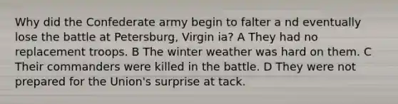 Why did the Confederate army begin to falter a nd eventually lose the battle at Petersburg, Virgin ia? A They had no replacement troops. B The winter weather was hard on them. C Their commanders were killed in the battle. D They were not prepared for the Union's surprise at tack.