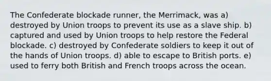 The Confederate blockade runner, the Merrimack, was a) destroyed by Union troops to prevent its use as a slave ship. b) captured and used by Union troops to help restore the Federal blockade. c) destroyed by Confederate soldiers to keep it out of the hands of Union troops. d) able to escape to British ports. e) used to ferry both British and French troops across the ocean.