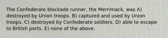 The Confederate blockade runner, the Merrimack, was A) destroyed by Union troops. B) captured and used by Union troops. C) destroyed by Confederate soldiers. D) able to escape to British ports. E) none of the above.