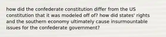 how did the confederate constitution differ from the <a href='https://www.questionai.com/knowledge/koEeQKlIbP-us-constitution' class='anchor-knowledge'>us constitution</a> that it was modeled off of? how did states' rights and the southern economy ultimately cause insurmountable issues for the confederate government?