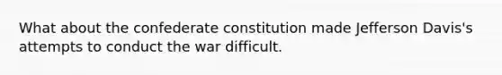 What about the confederate constitution made Jefferson Davis's attempts to conduct the war difficult.