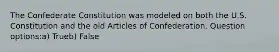 The Confederate Constitution was modeled on both the U.S. Constitution and the old Articles of Confederation. Question options:a) Trueb) False