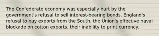 The Confederate economy was especially hurt by the government's refusal to sell interest-bearing bonds. England's refusal to buy exports from the South. the Union's effective naval blockade on cotton exports. their inability to print currency.