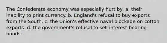 The Confederate economy was especially hurt by: a. their inability to print currency. b. England's refusal to buy exports from the South. c. the Union's effective naval blockade on cotton exports. d. the government's refusal to sell interest-bearing bonds.